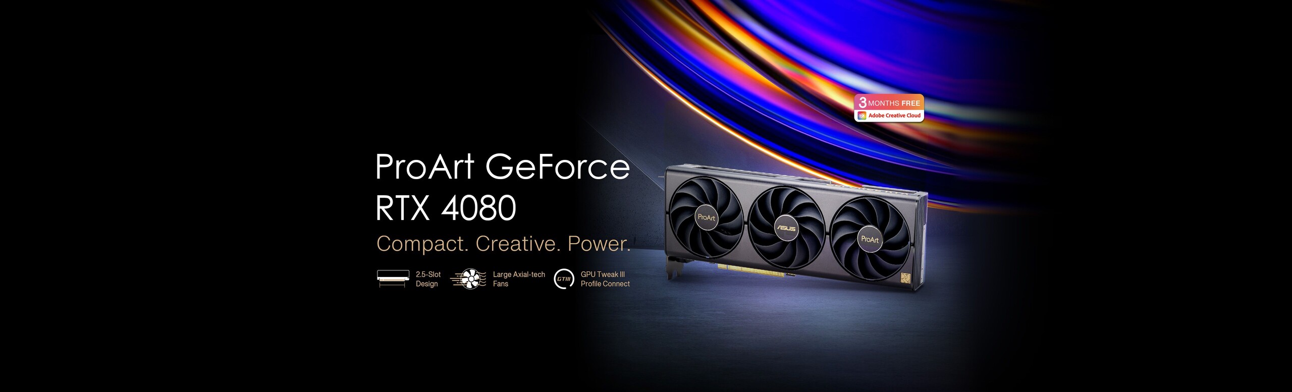 Image of ProArt GeForce RTX 4080 Compact.  Creative.  Power.  2.5 Slot Design Large Axial-tech Fans GPU Tweak III Profile Connect