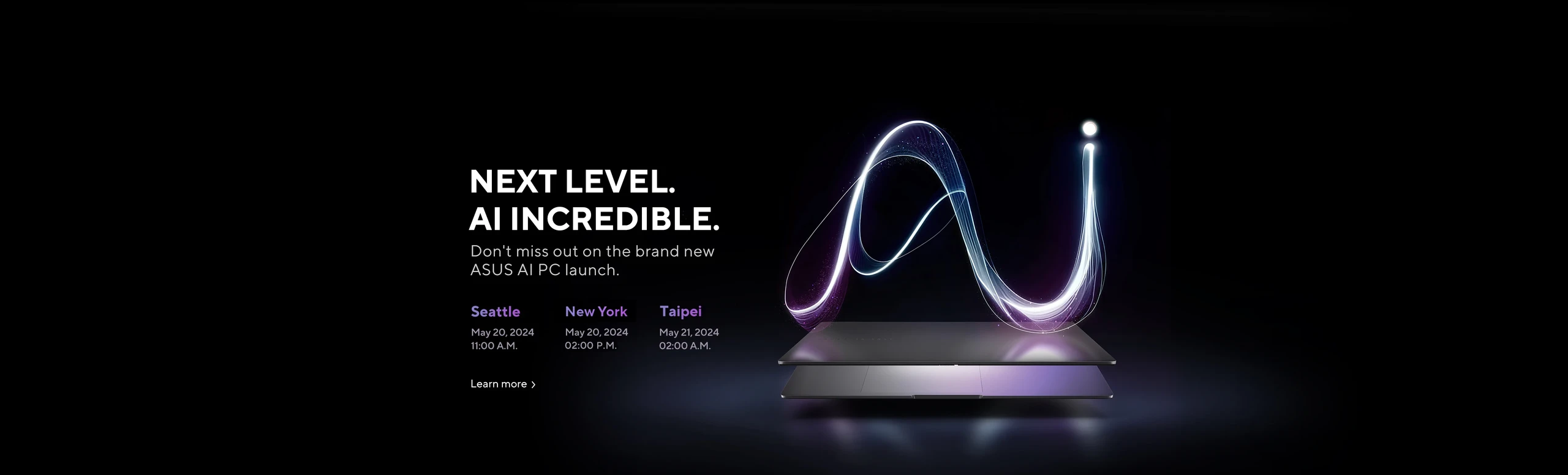 Next Level AI Incredible.  Don't miss out on the brand new ASUS AI PC launch.  Seattle  May 20, 2024 11:00 am.  Toronto, May 20, 2024, 2:00 pm, Taipei, May 21, 2024 2:00 am