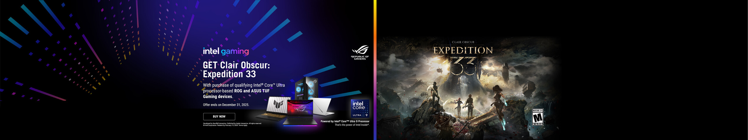 Intel Gamin.  Get Clair Obscur:  Expedition 33.  With purchase of qualifying Intel Core Ultra processor-based ROG and ASUS TUF Gaming devices.  Offer ends December 31, 2025.  Buy Now