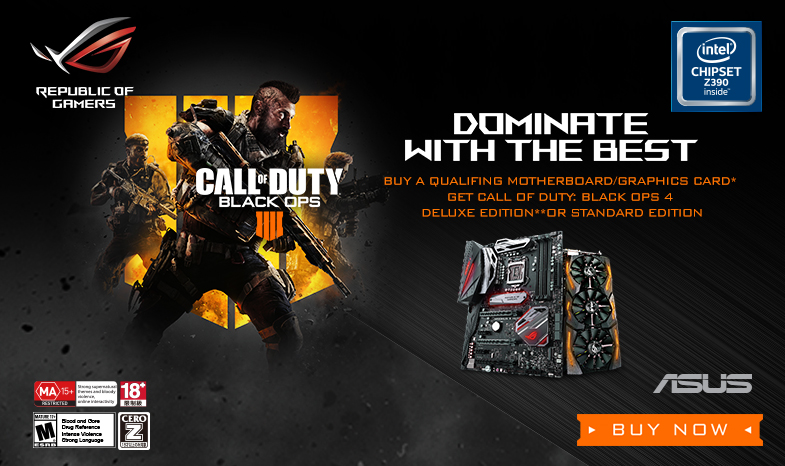 DOMINATE WITH THE BEST!
BUY A QUALIFYING ROG PRODUCT & GET CALL OF DUTY®: BLACK OPS 4.
Promotion Period: September 10, 2018 until February 28th, 2019 or while supplies last
Redemption Period: September 10,2018 until March 10, 2019 or while supplies last