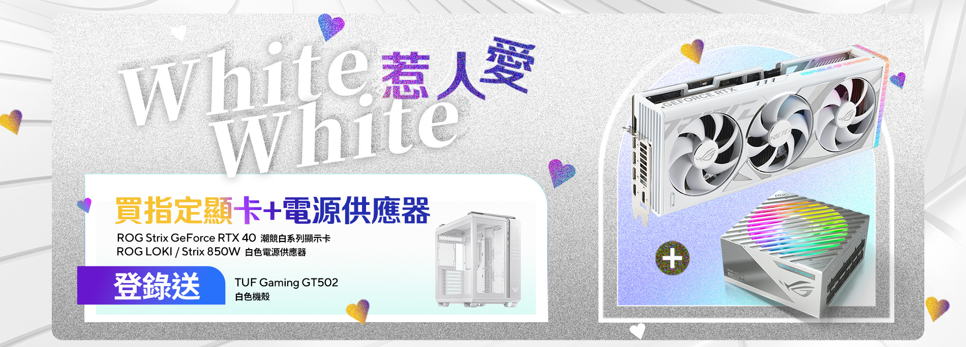 【White White 惹人愛】活動期間單筆購買ROG Strix GeForce RTX 40 潮競白系列顯示卡 + ROG LOKI / Strix 850W 白色電源供應器，登錄送 『TUF Gaming GT502 白色機殼』。(價值$4,790，數量有限，送完為止)