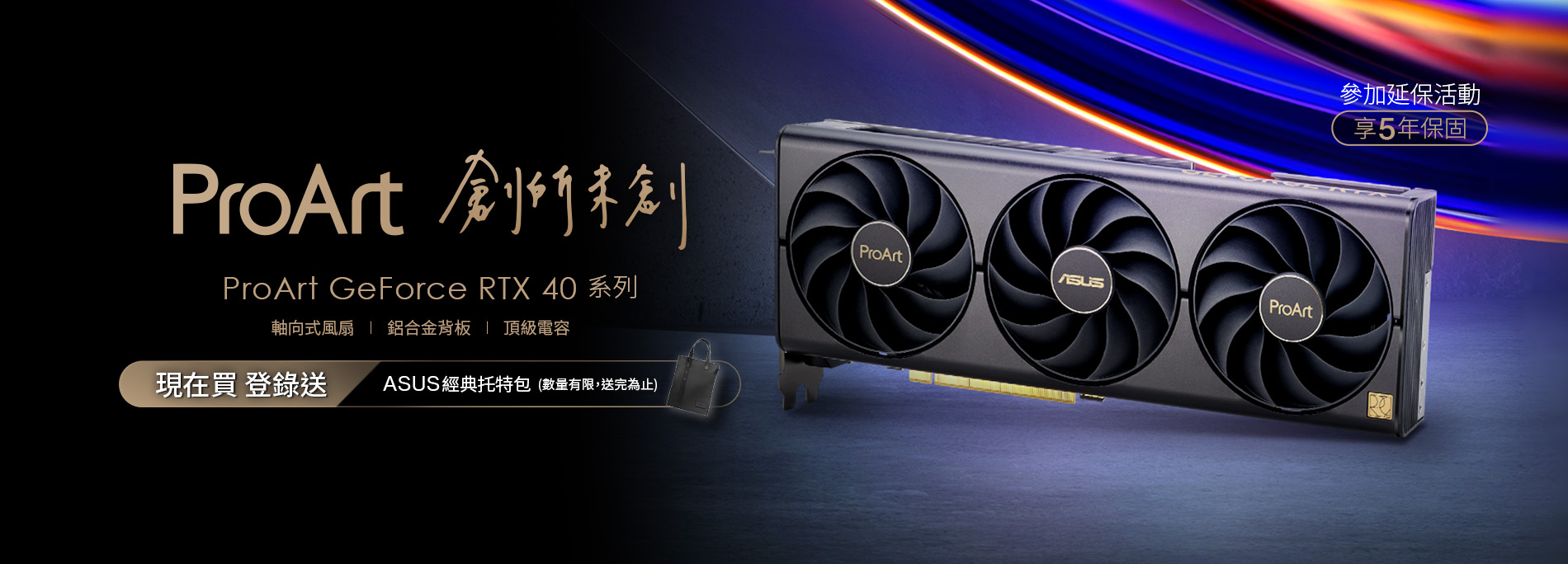 活動期間購買華碩 ProArt GeForce RTX 4080 / 4070 Ti / 4070 / 4060 Ti / 4060 指定顯示卡，官網登錄送『ASUS 經典托特包 』(數量有限，送完為止)