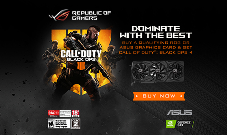 DOMINATE WITH THE BEST BUY A QUALIFYING ROG PRODUCT & GET CALL OF DUTY®: BLACK OPS 4 Promotion Period: 1 November 2018 until 28 February 2019 or while supplies last 
Redemption Period: 10 September 2018 until 10 March 2019