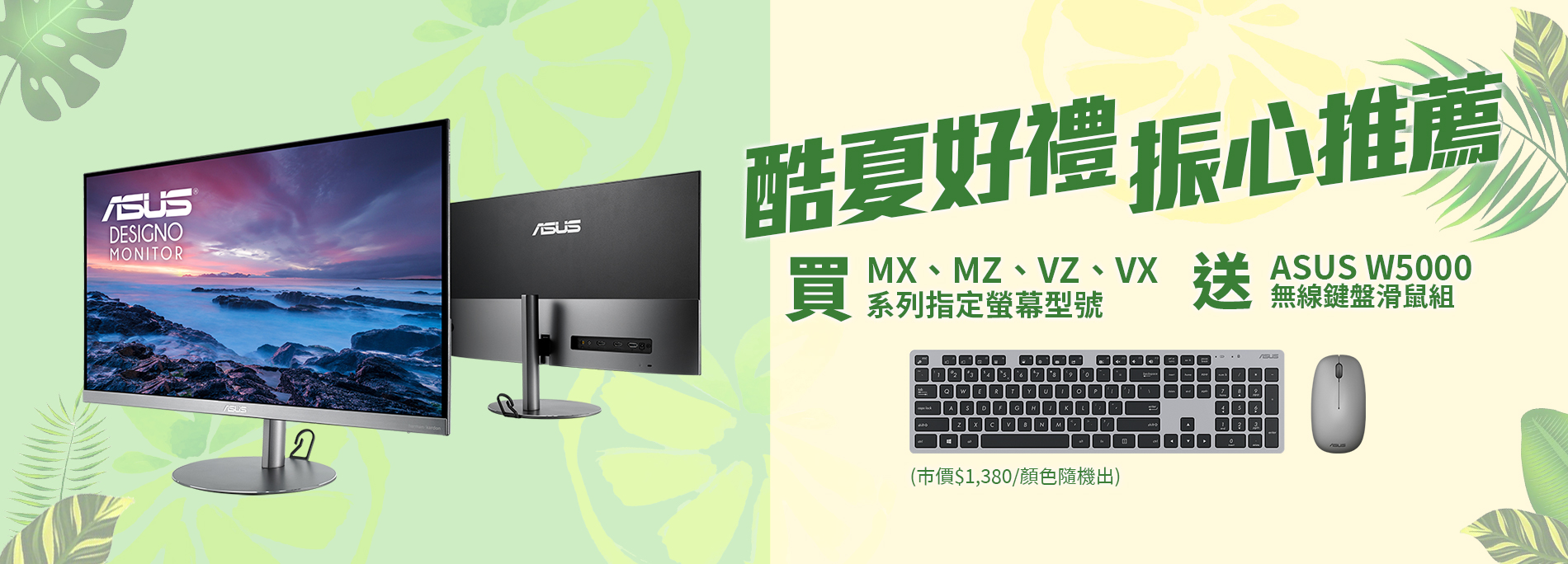 【酷夏好禮 振心推薦】活動期間購買華碩MX、MZ、VZ、VX系列指定螢幕型號，官網登錄送『ASUS W5000 無線鍵盤滑鼠組』(市價NT$1,380元，顏色隨機出貨)