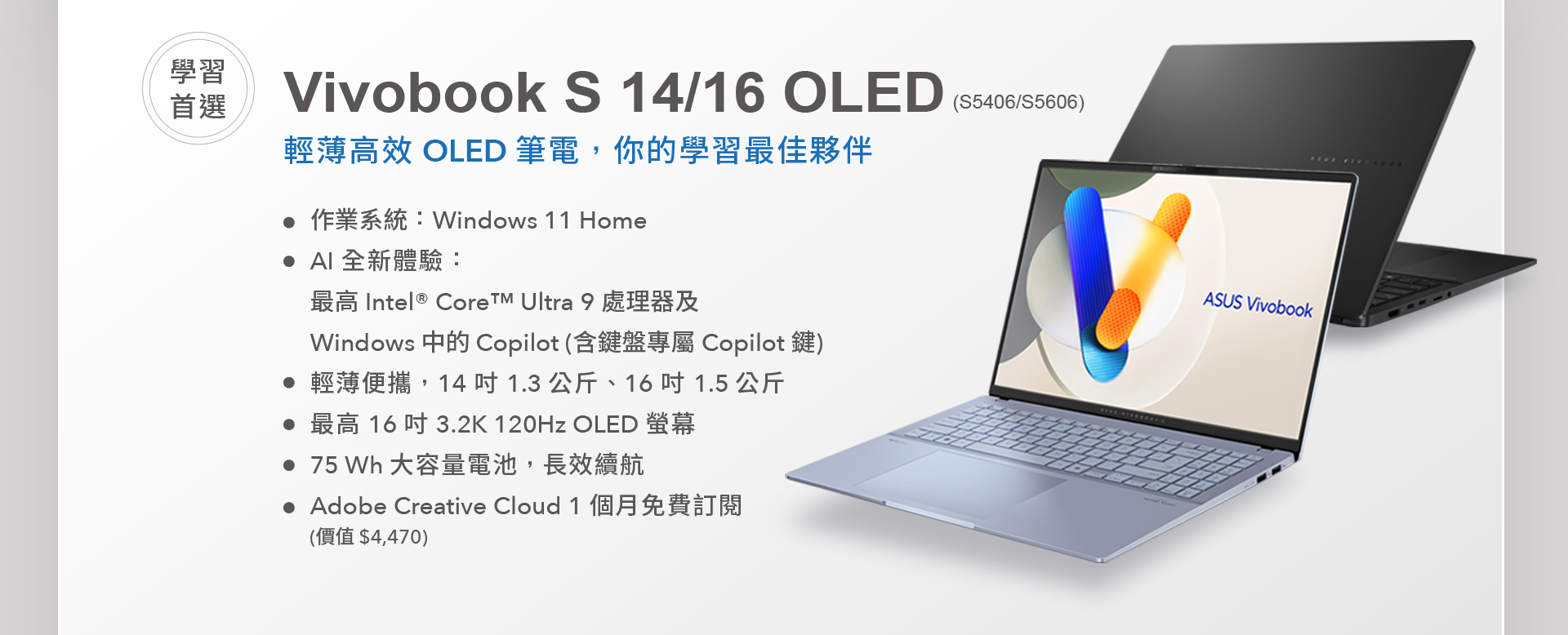 AI 學習首選 ASUS Vivobook S 14/16 OLED，輕薄高效 OLED 筆電，你的學習最佳夥伴。最高搭載 Intel® Core™ Ultra 9 處理器及 Windows 中的 Copilot，釋放 AI 全新體驗，含鍵盤專屬 Copilot 鍵。